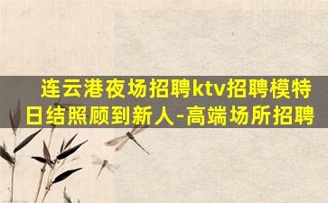 连云港夜场招聘ktv招聘模特日结照顾到新人-高端场所招聘